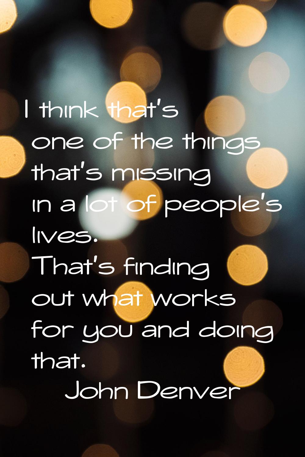 I think that's one of the things that's missing in a lot of people's lives. That's finding out what