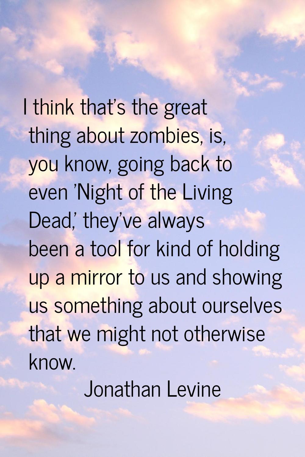 I think that's the great thing about zombies, is, you know, going back to even 'Night of the Living