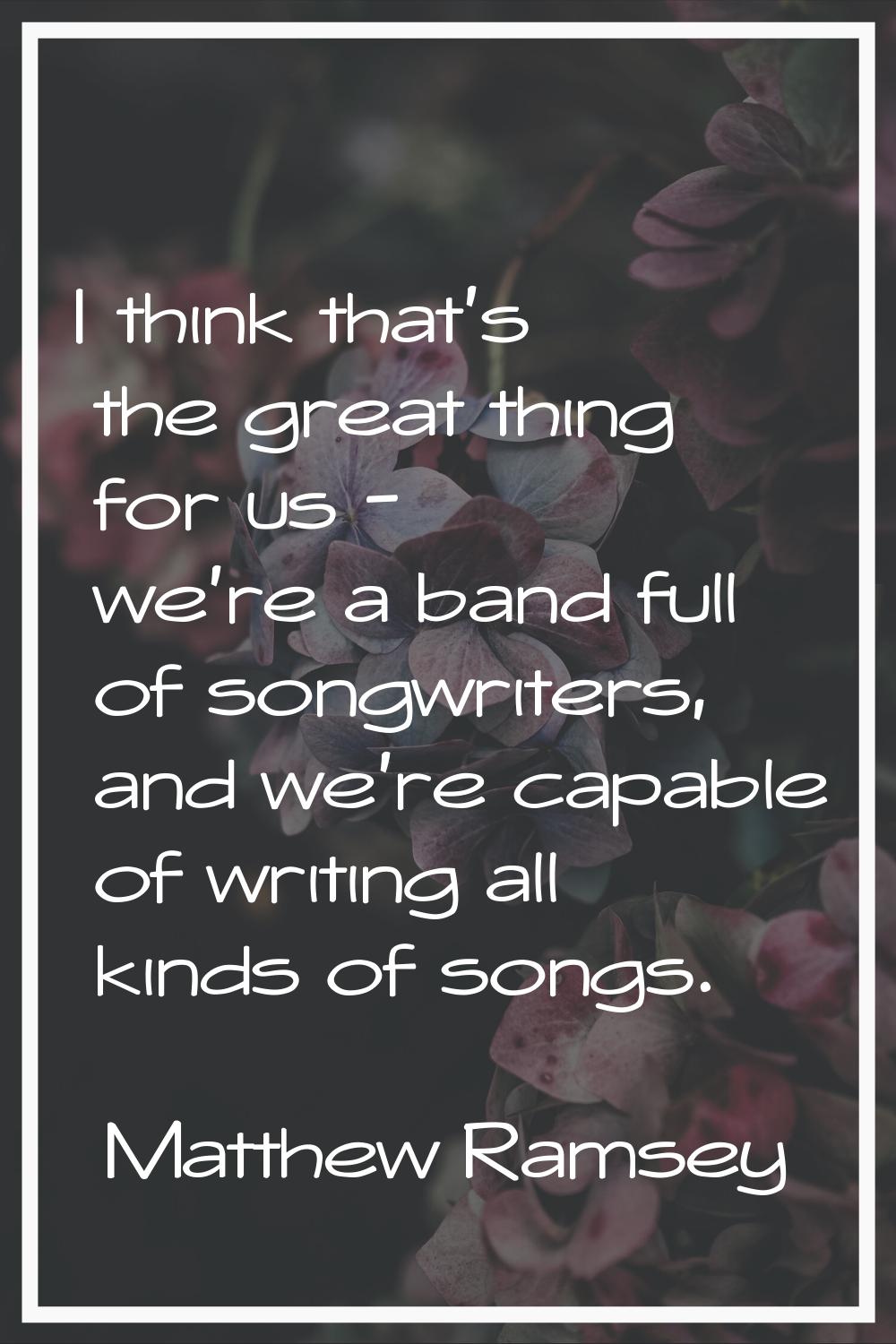 I think that's the great thing for us - we're a band full of songwriters, and we're capable of writ