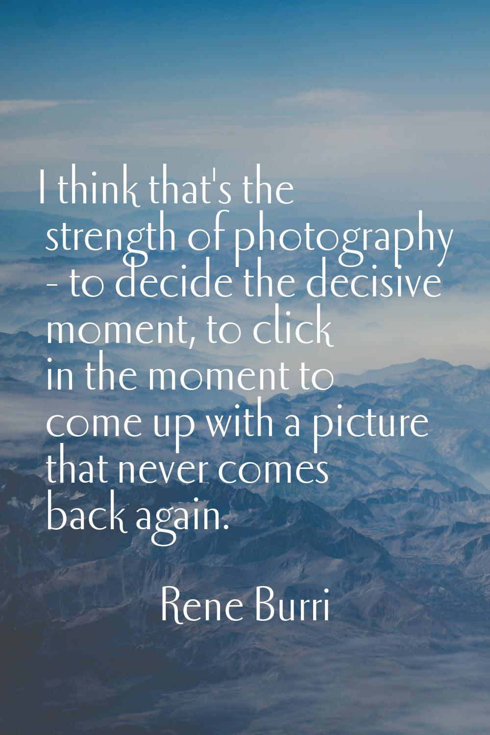 I think that's the strength of photography - to decide the decisive moment, to click in the moment 