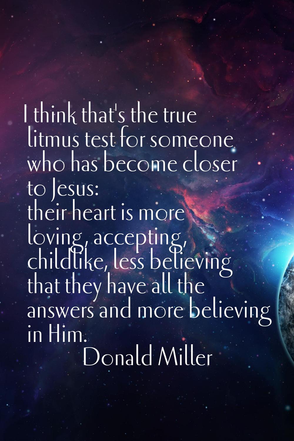I think that's the true litmus test for someone who has become closer to Jesus: their heart is more