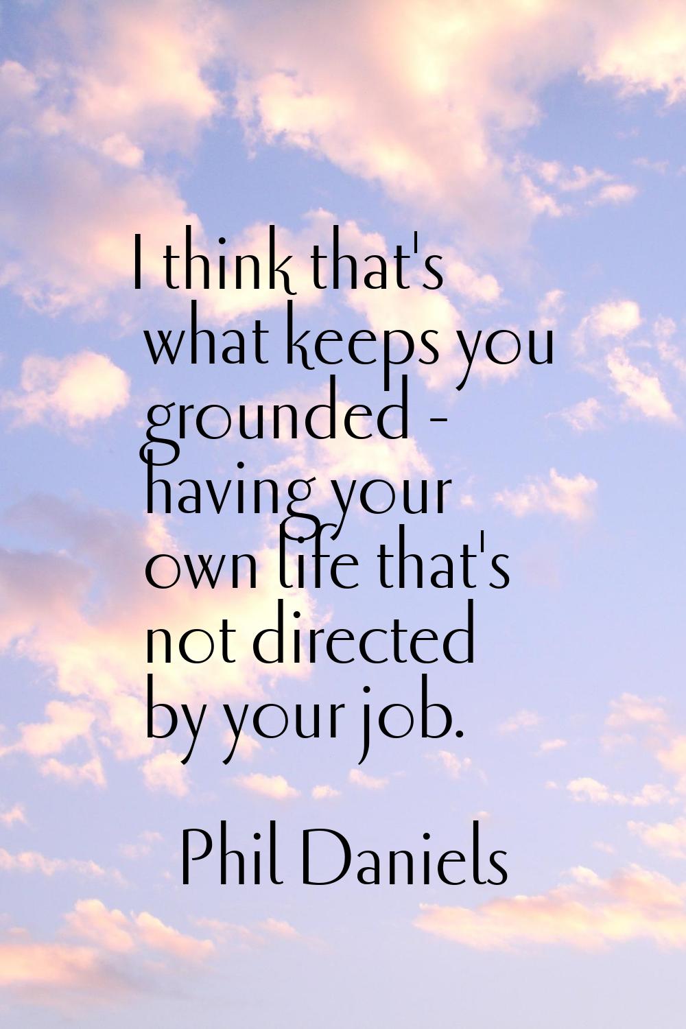 I think that's what keeps you grounded - having your own life that's not directed by your job.