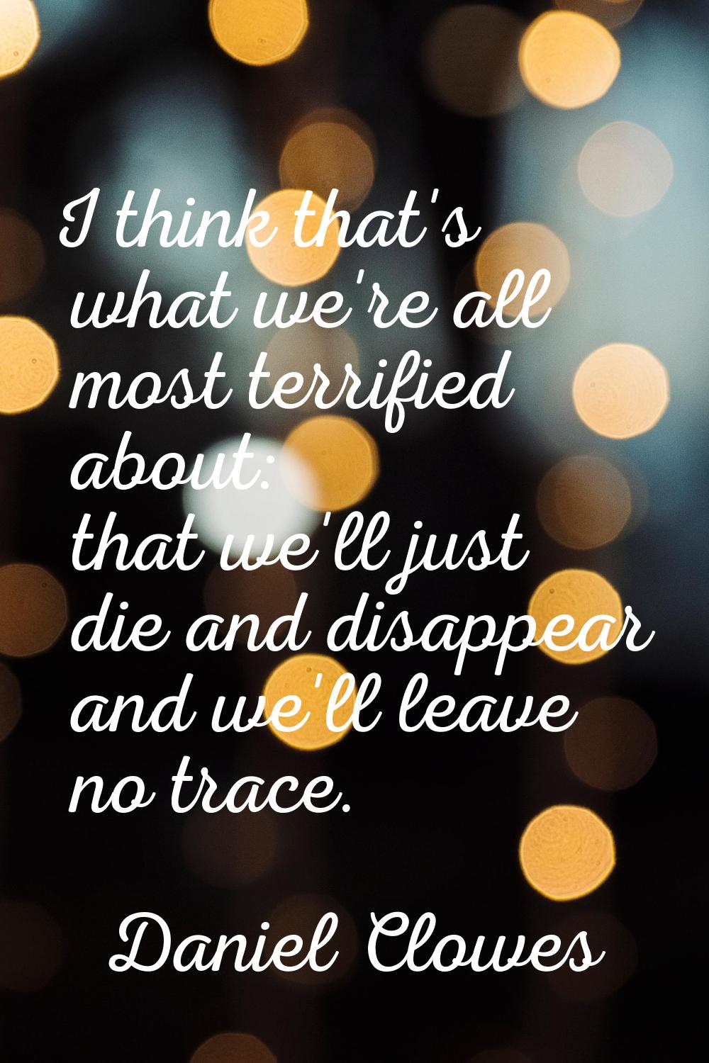 I think that's what we're all most terrified about: that we'll just die and disappear and we'll lea