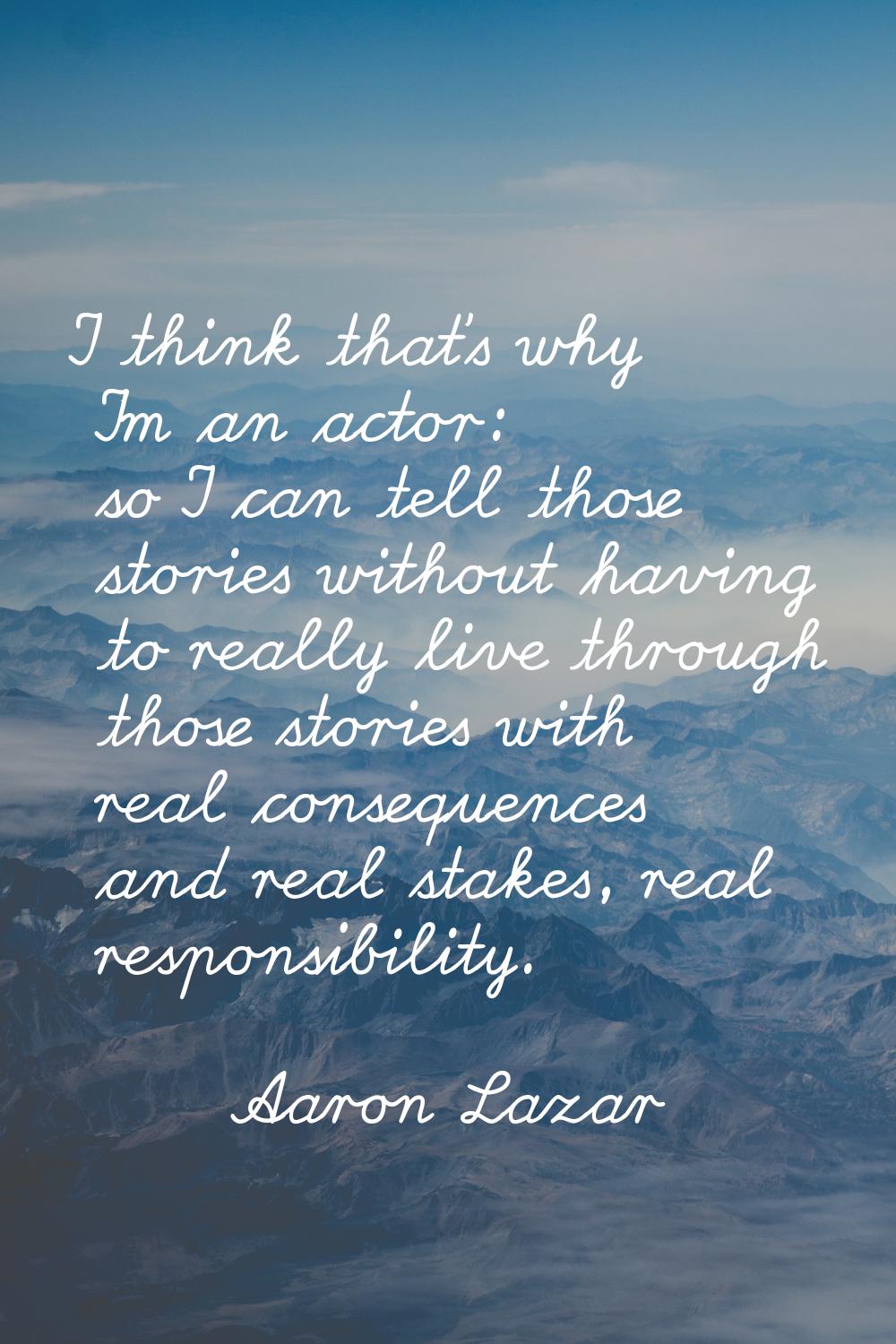 I think that's why I'm an actor: so I can tell those stories without having to really live through 