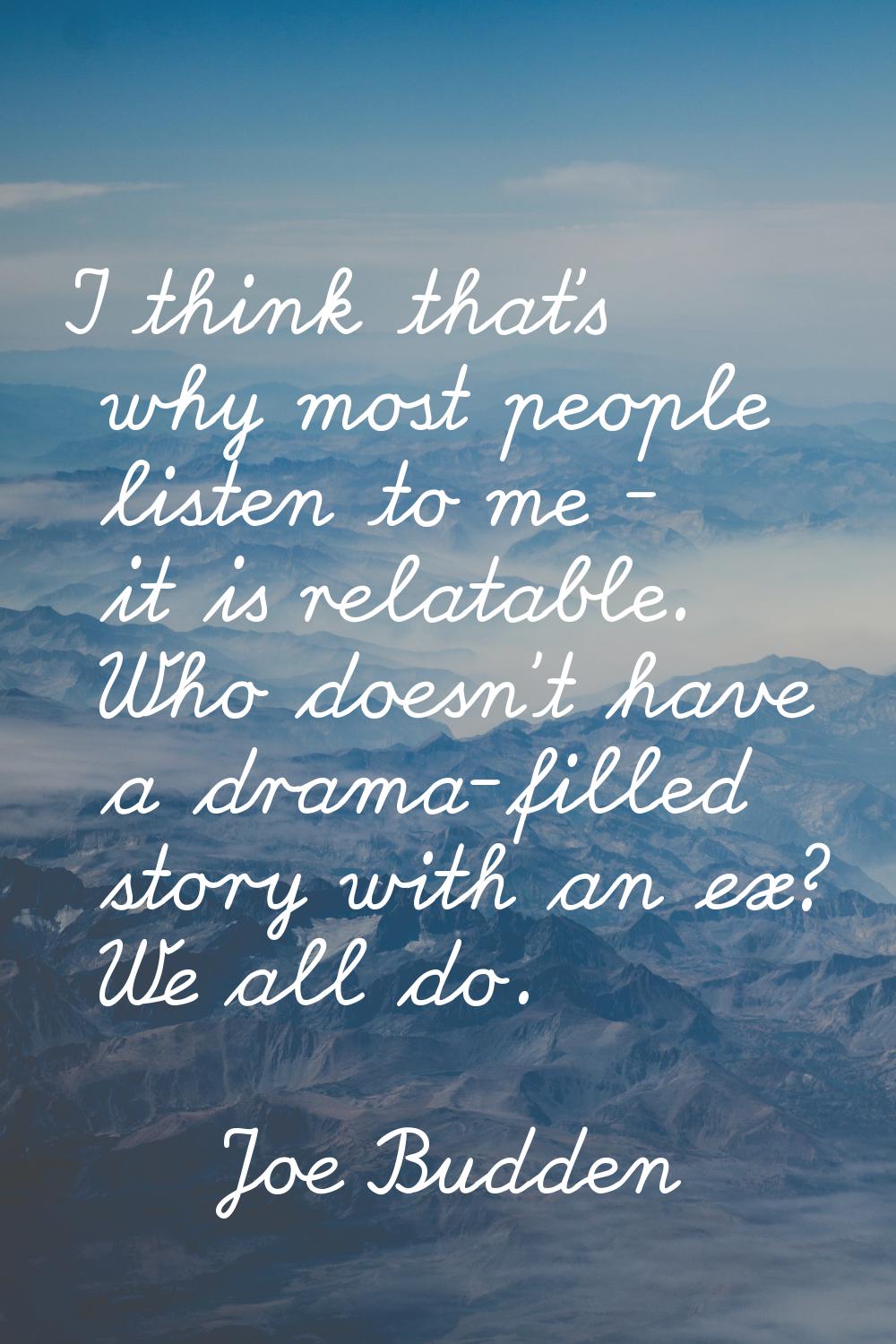 I think that’s why most people listen to me - it is relatable. Who doesn’t have a drama-filled stor