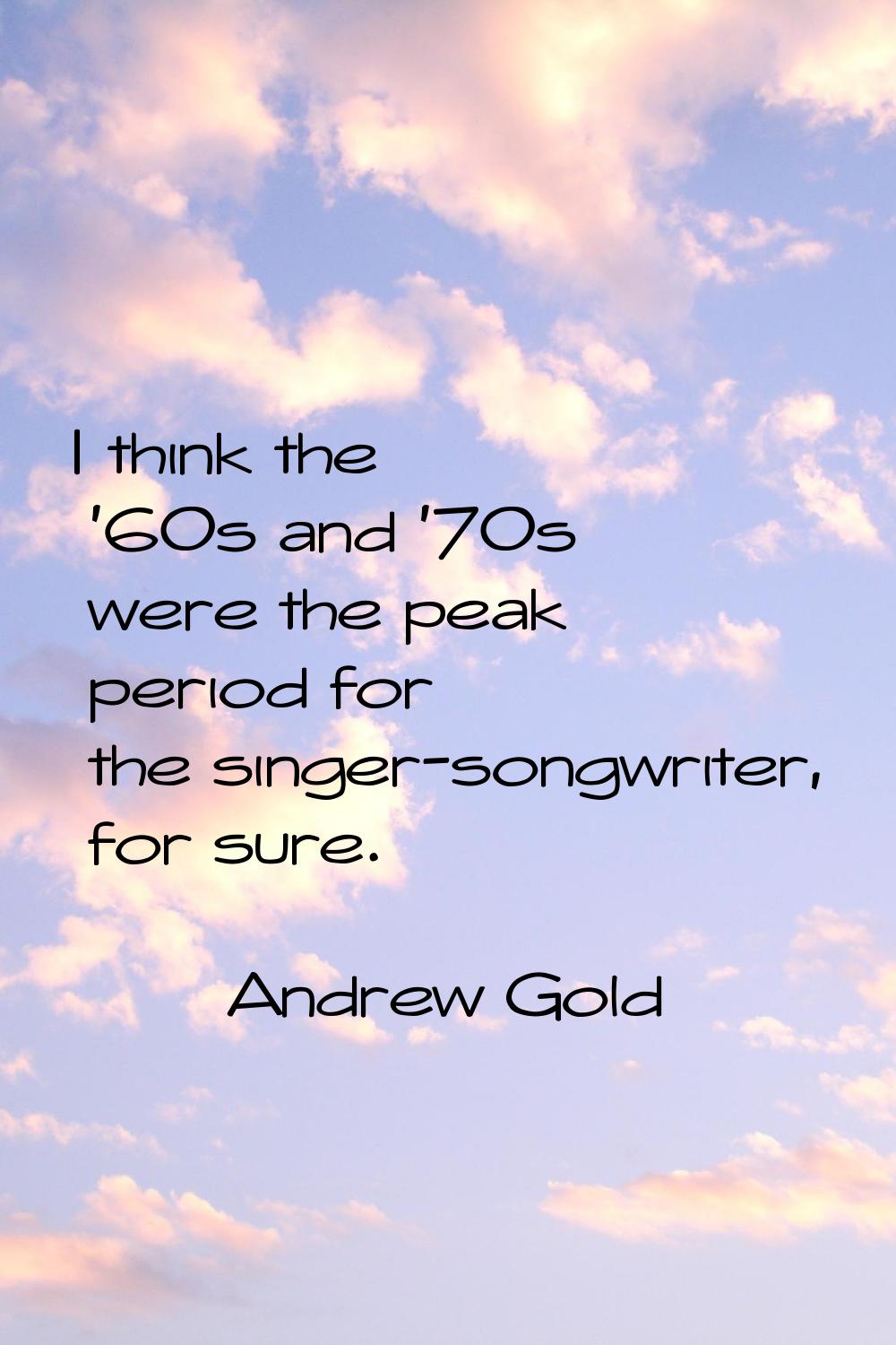 I think the '60s and '70s were the peak period for the singer-songwriter, for sure.