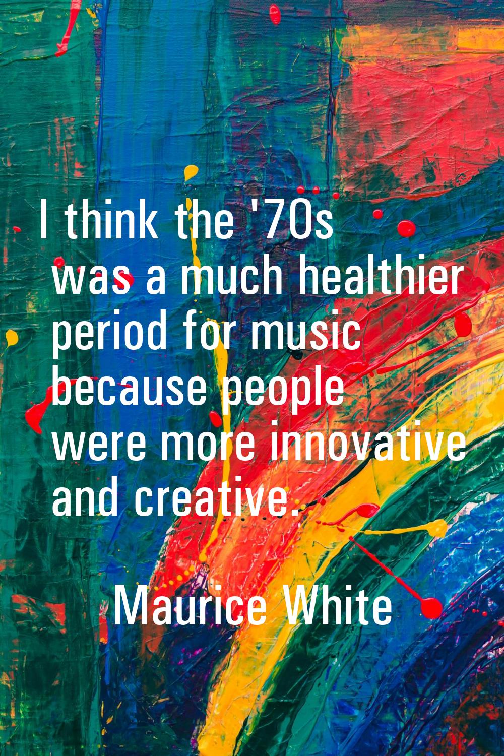I think the '70s was a much healthier period for music because people were more innovative and crea