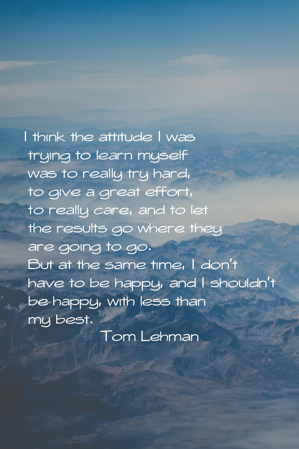 I think the attitude I was trying to learn myself was to really try hard, to give a great effort, t