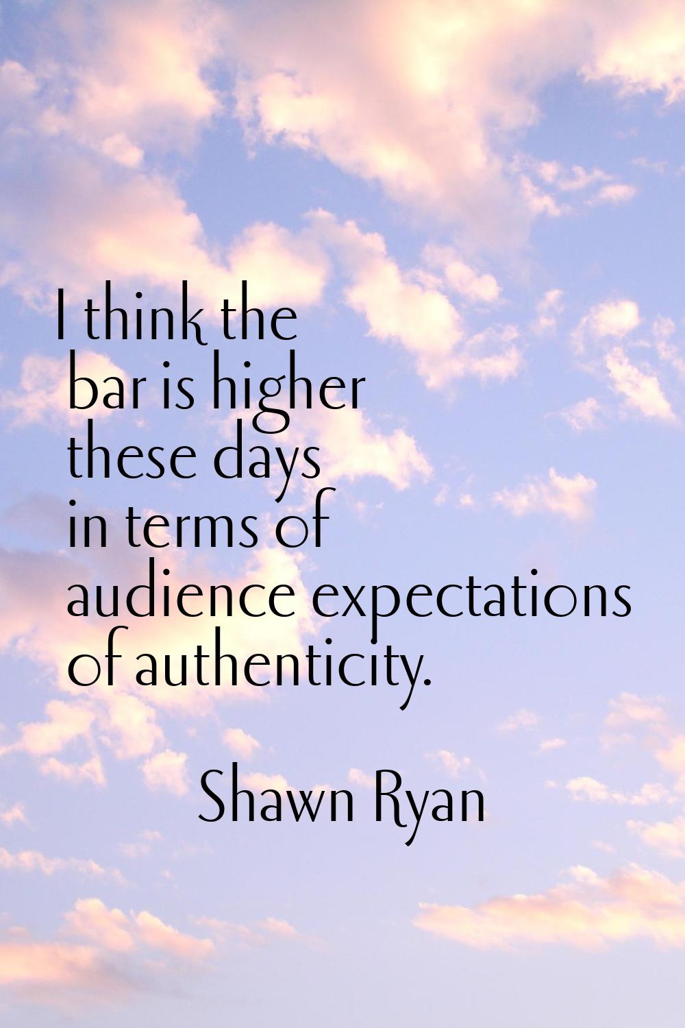 I think the bar is higher these days in terms of audience expectations of authenticity.