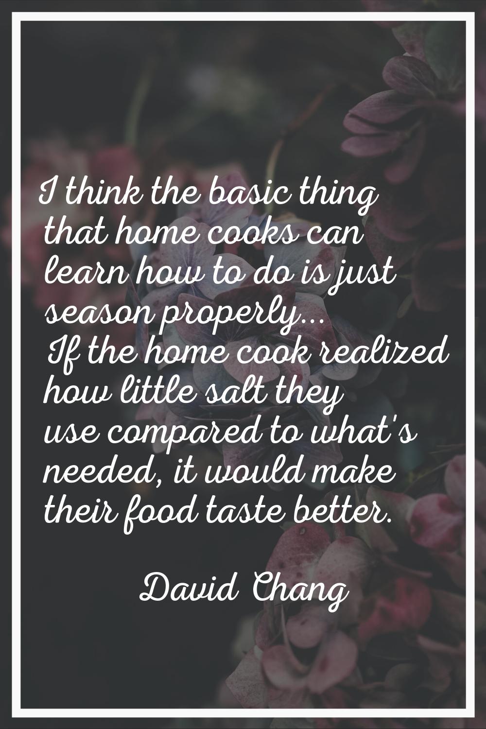 I think the basic thing that home cooks can learn how to do is just season properly... If the home 
