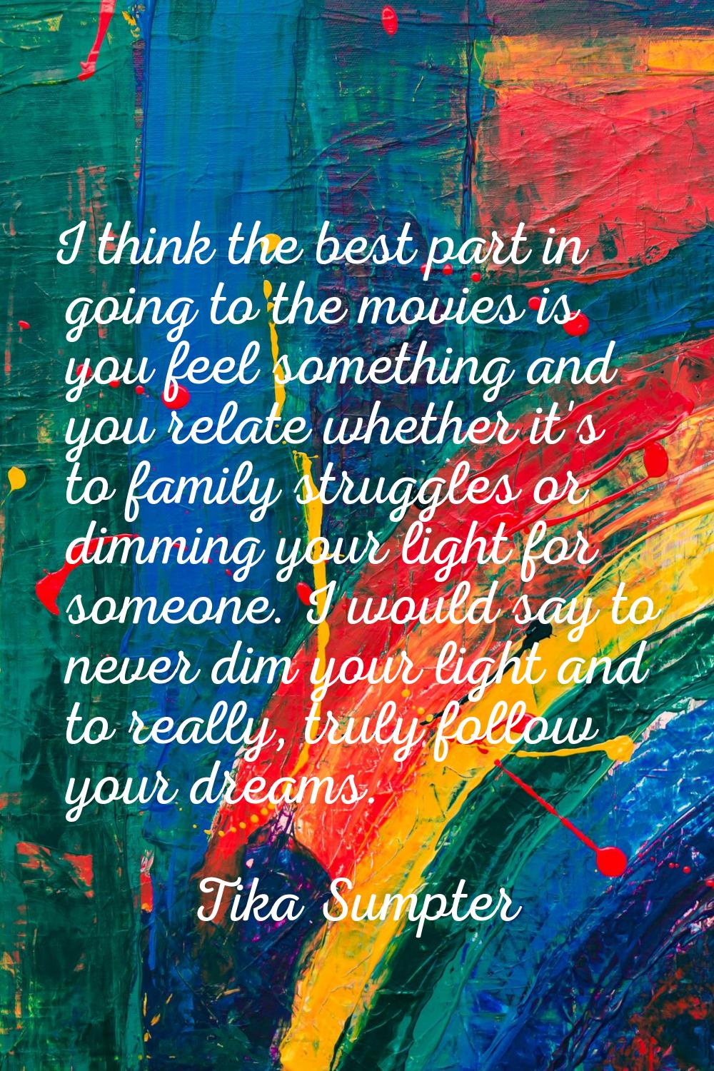 I think the best part in going to the movies is you feel something and you relate whether it's to f
