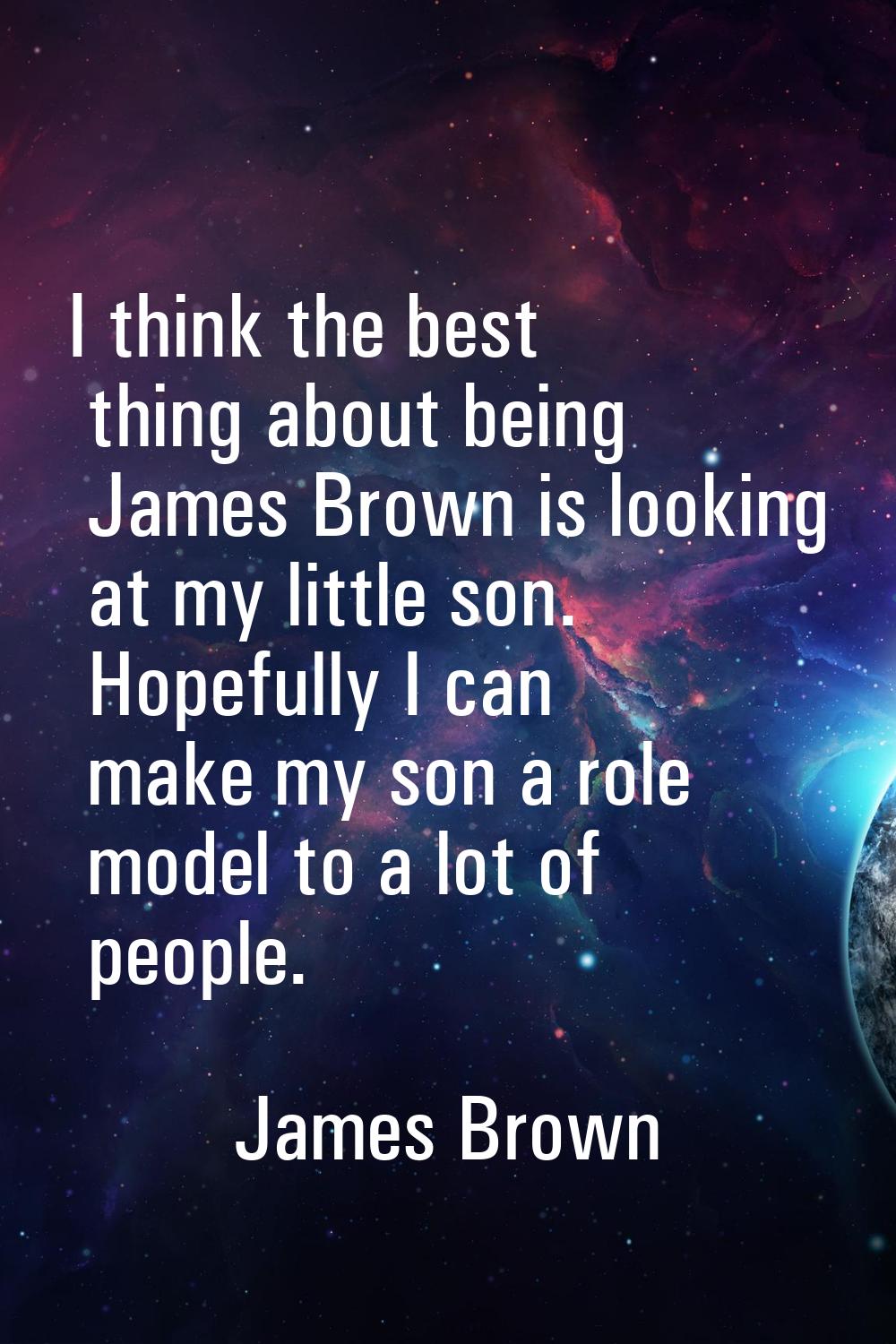 I think the best thing about being James Brown is looking at my little son. Hopefully I can make my