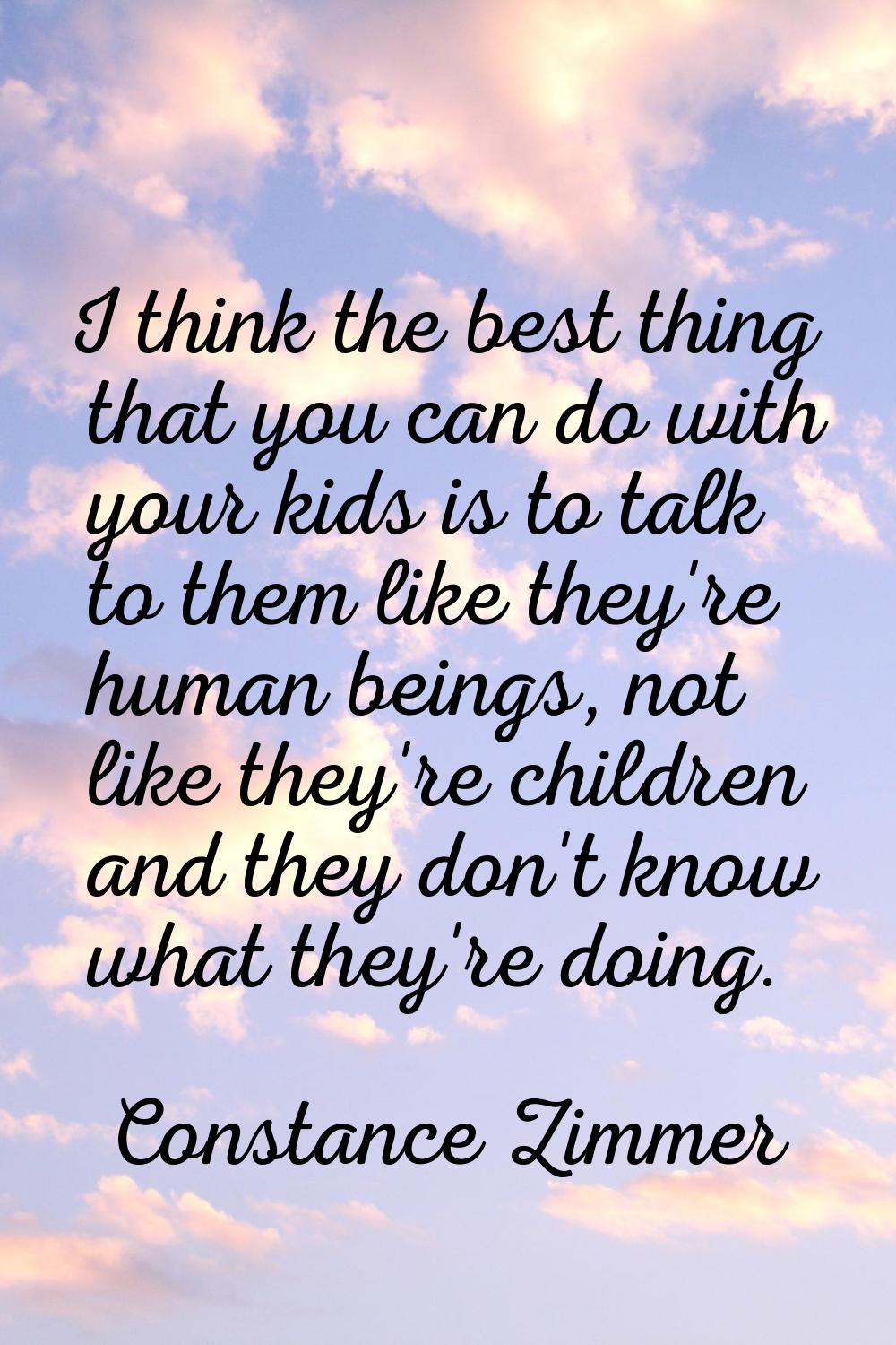 I think the best thing that you can do with your kids is to talk to them like they're human beings,