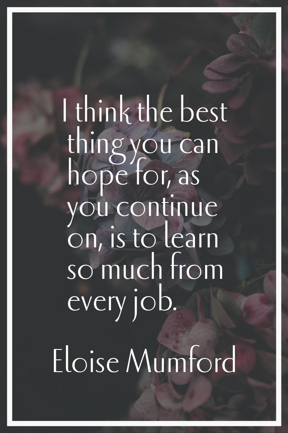 I think the best thing you can hope for, as you continue on, is to learn so much from every job.