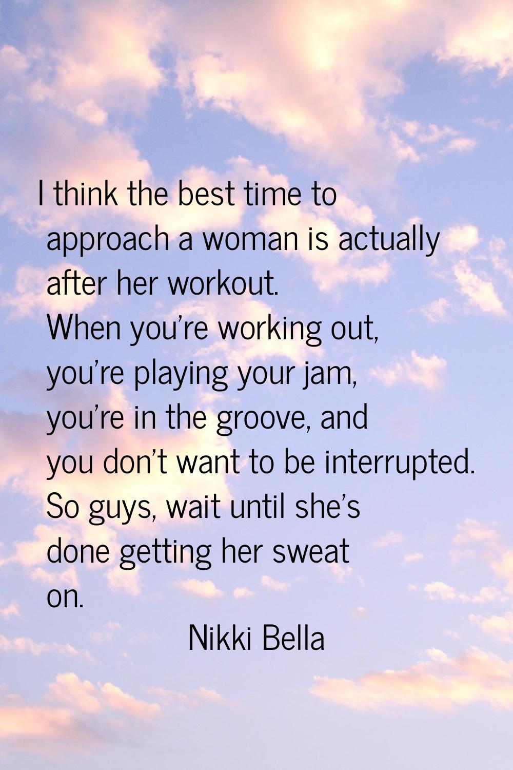 I think the best time to approach a woman is actually after her workout. When you're working out, y