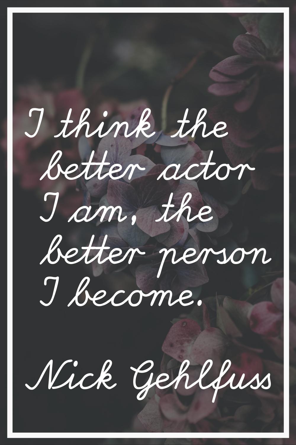 I think the better actor I am, the better person I become.