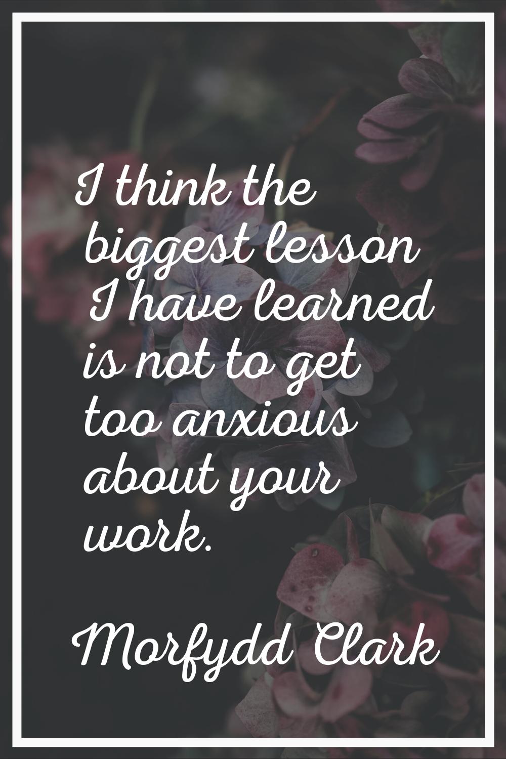 I think the biggest lesson I have learned is not to get too anxious about your work.