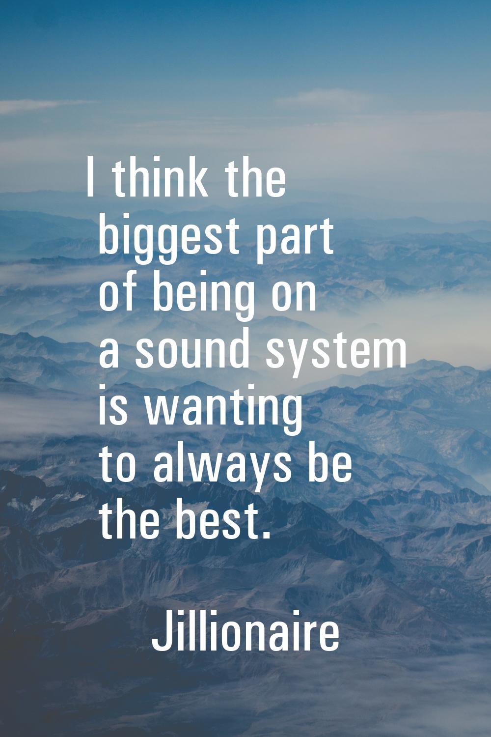 I think the biggest part of being on a sound system is wanting to always be the best.