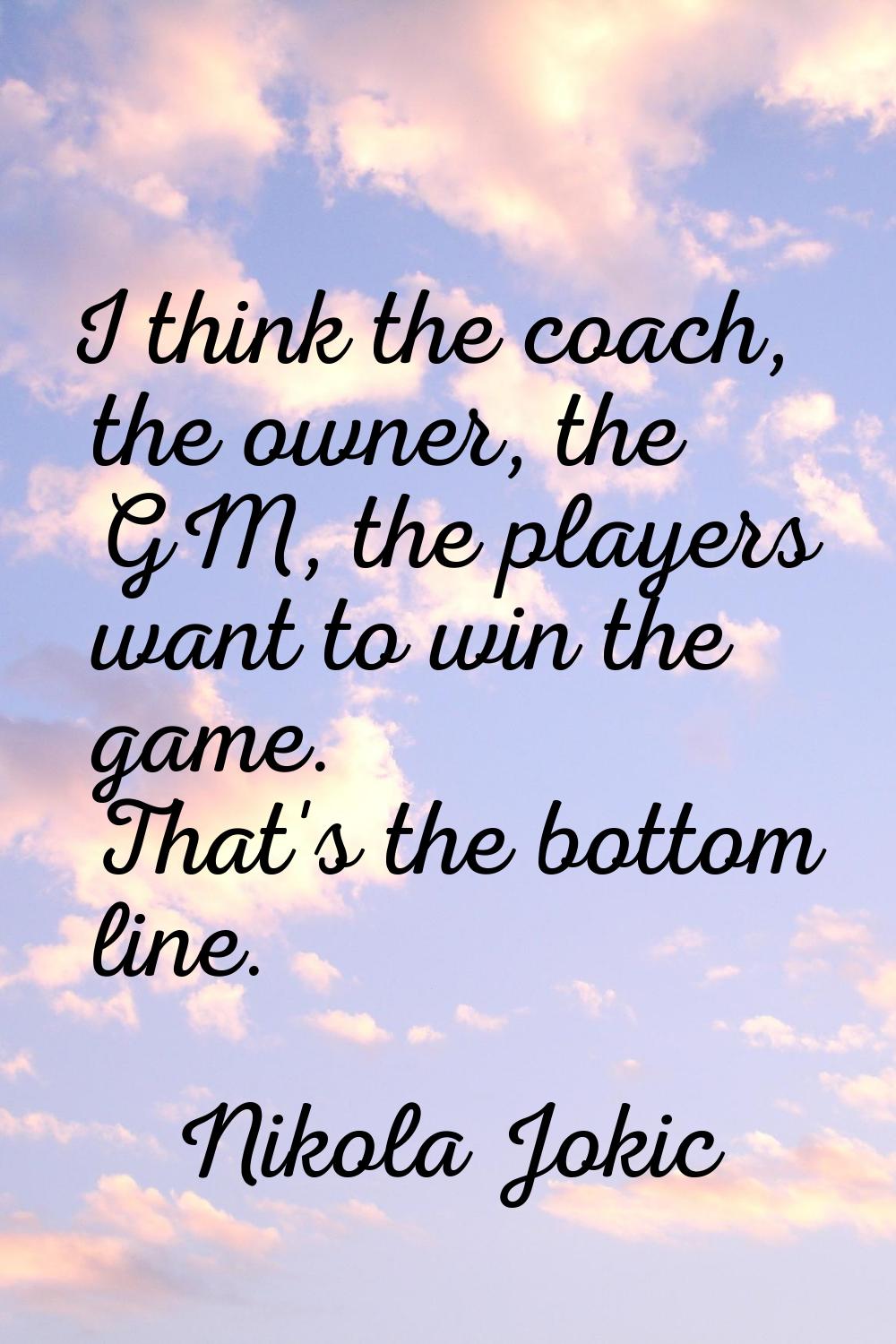 I think the coach, the owner, the GM, the players want to win the game. That's the bottom line.
