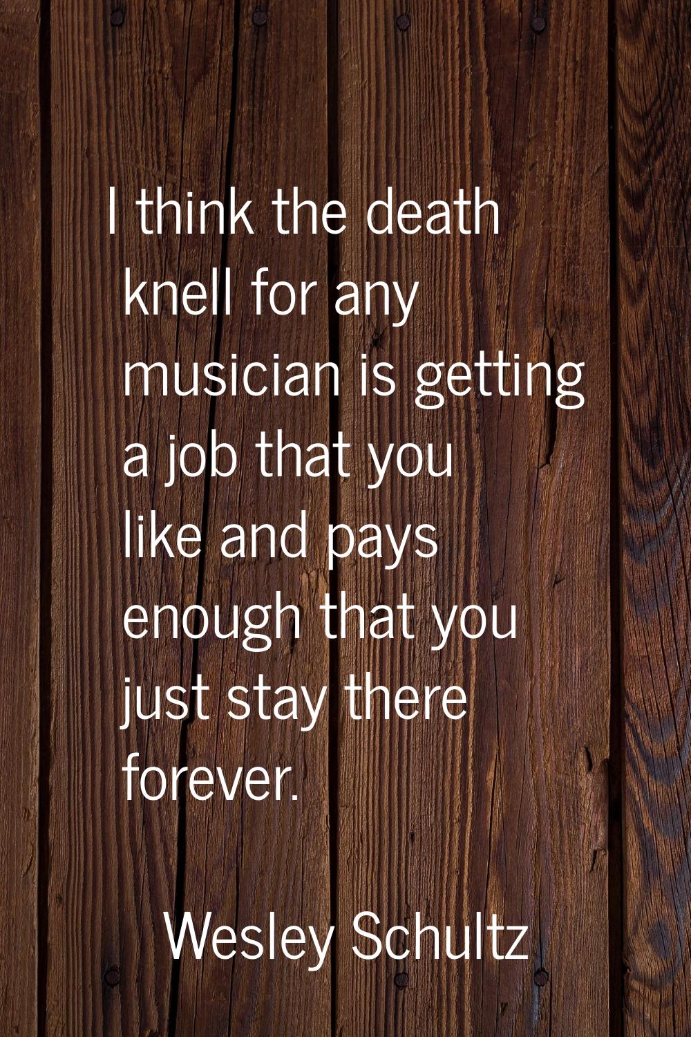 I think the death knell for any musician is getting a job that you like and pays enough that you ju