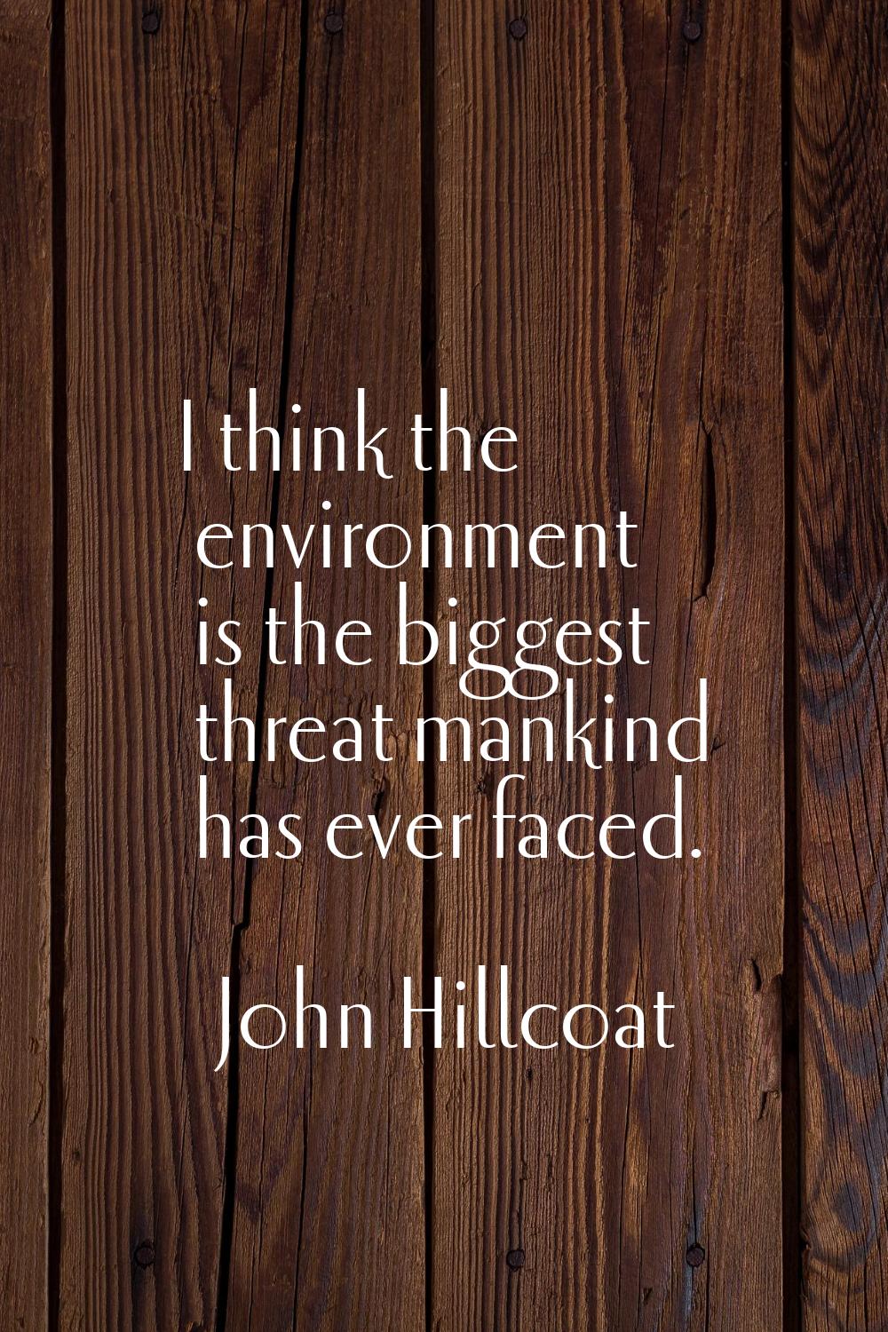 I think the environment is the biggest threat mankind has ever faced.