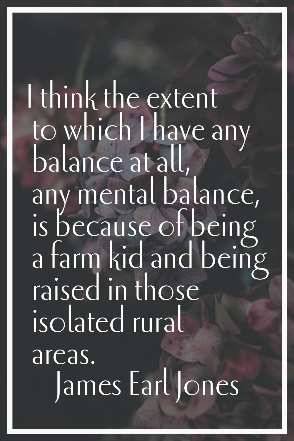 I think the extent to which I have any balance at all, any mental balance, is because of being a fa