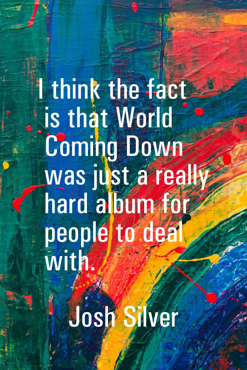 I think the fact is that World Coming Down was just a really hard album for people to deal with.