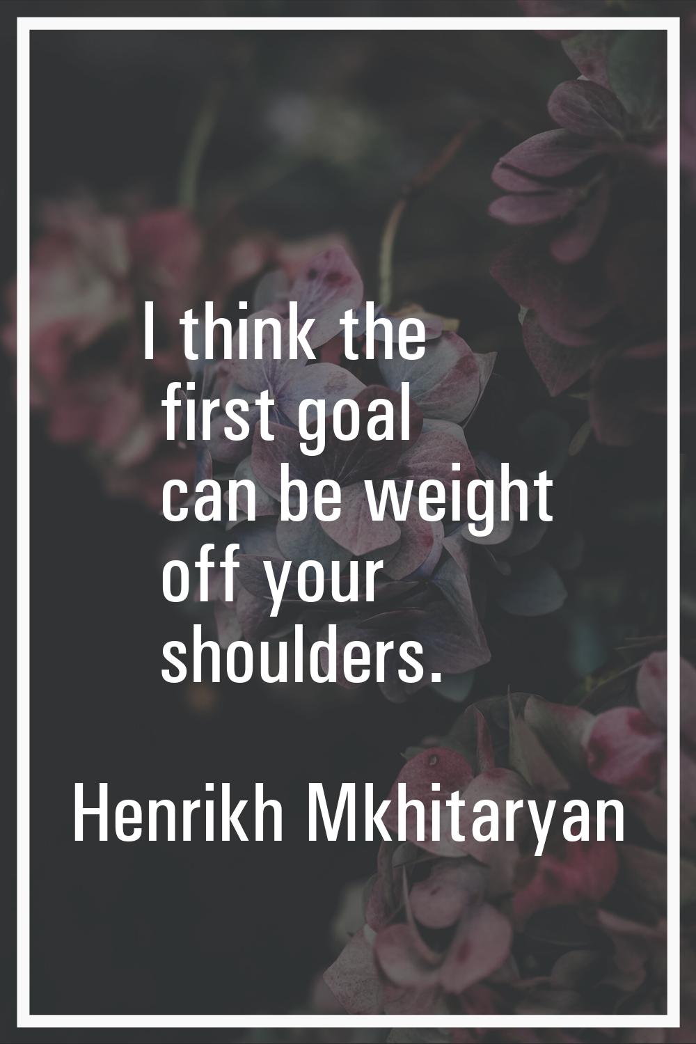 I think the first goal can be weight off your shoulders.