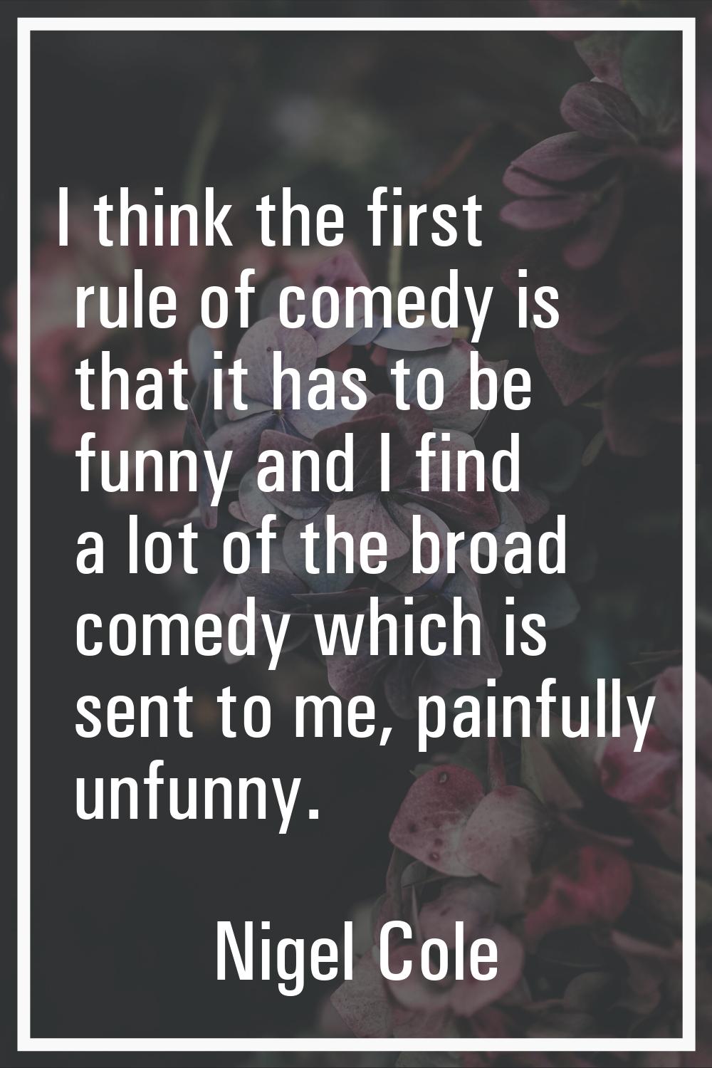 I think the first rule of comedy is that it has to be funny and I find a lot of the broad comedy wh