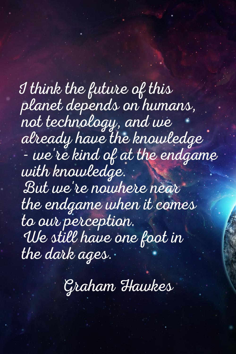I think the future of this planet depends on humans, not technology, and we already have the knowle