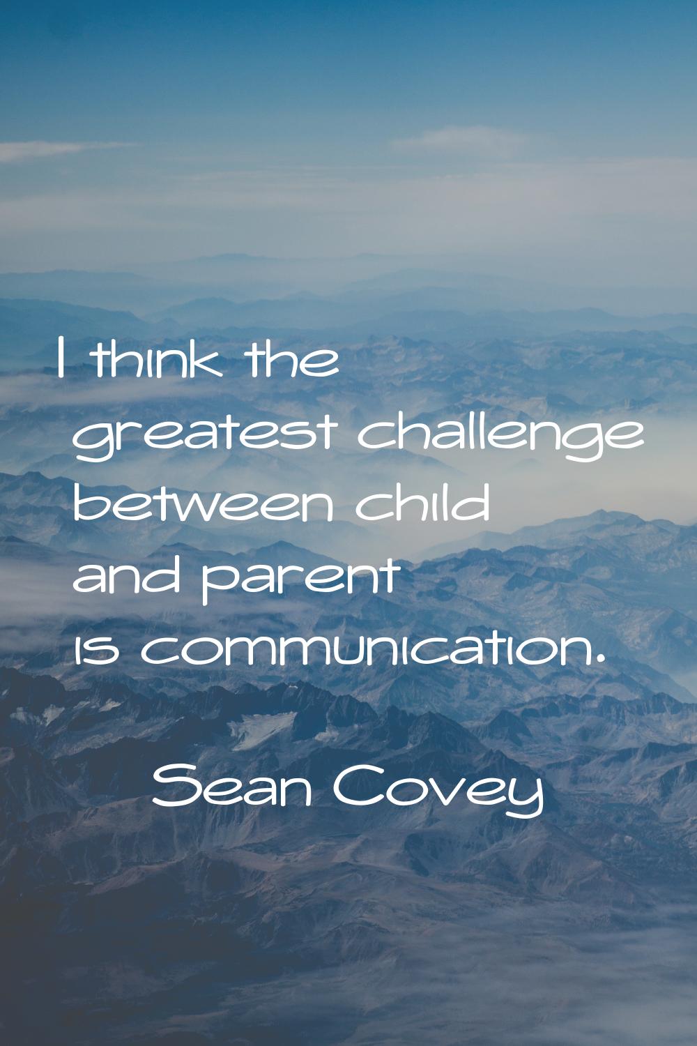 I think the greatest challenge between child and parent is communication.