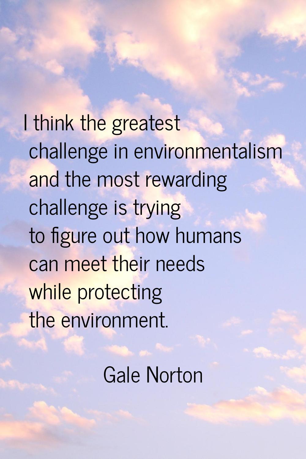 I think the greatest challenge in environmentalism and the most rewarding challenge is trying to fi
