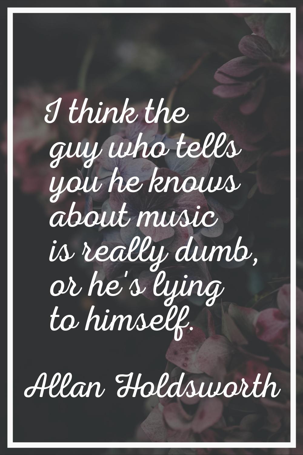 I think the guy who tells you he knows about music is really dumb, or he's lying to himself.