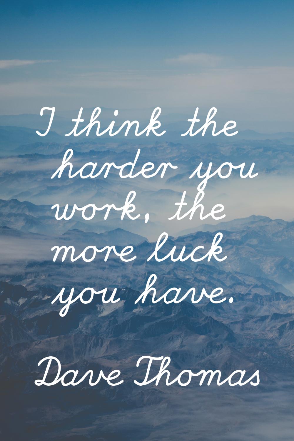 I think the harder you work, the more luck you have.