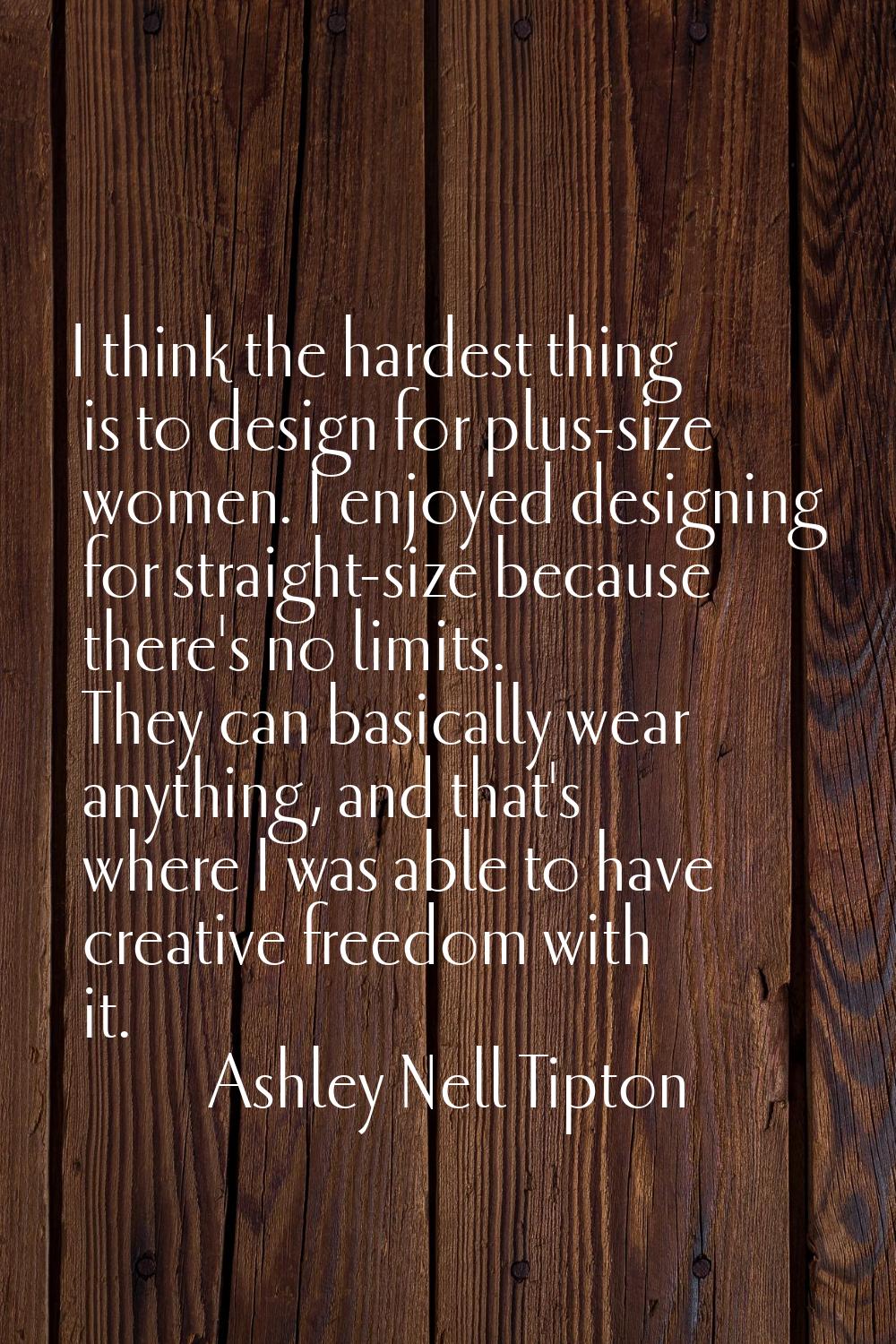 I think the hardest thing is to design for plus-size women. I enjoyed designing for straight-size b