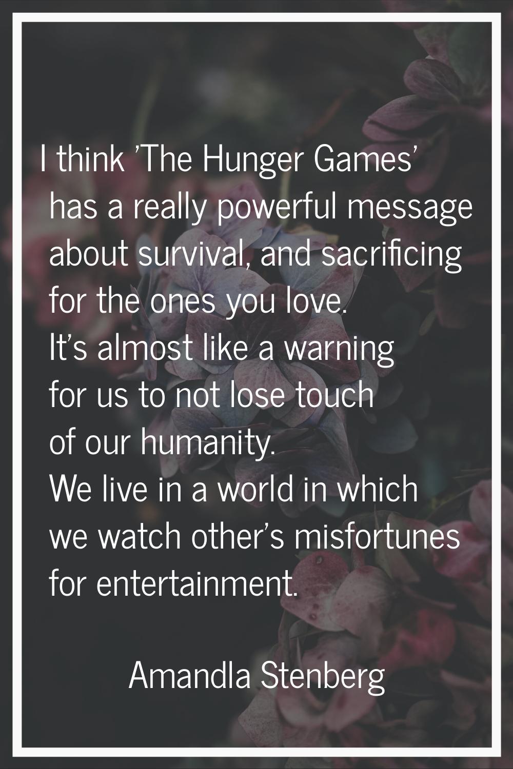 I think 'The Hunger Games' has a really powerful message about survival, and sacrificing for the on