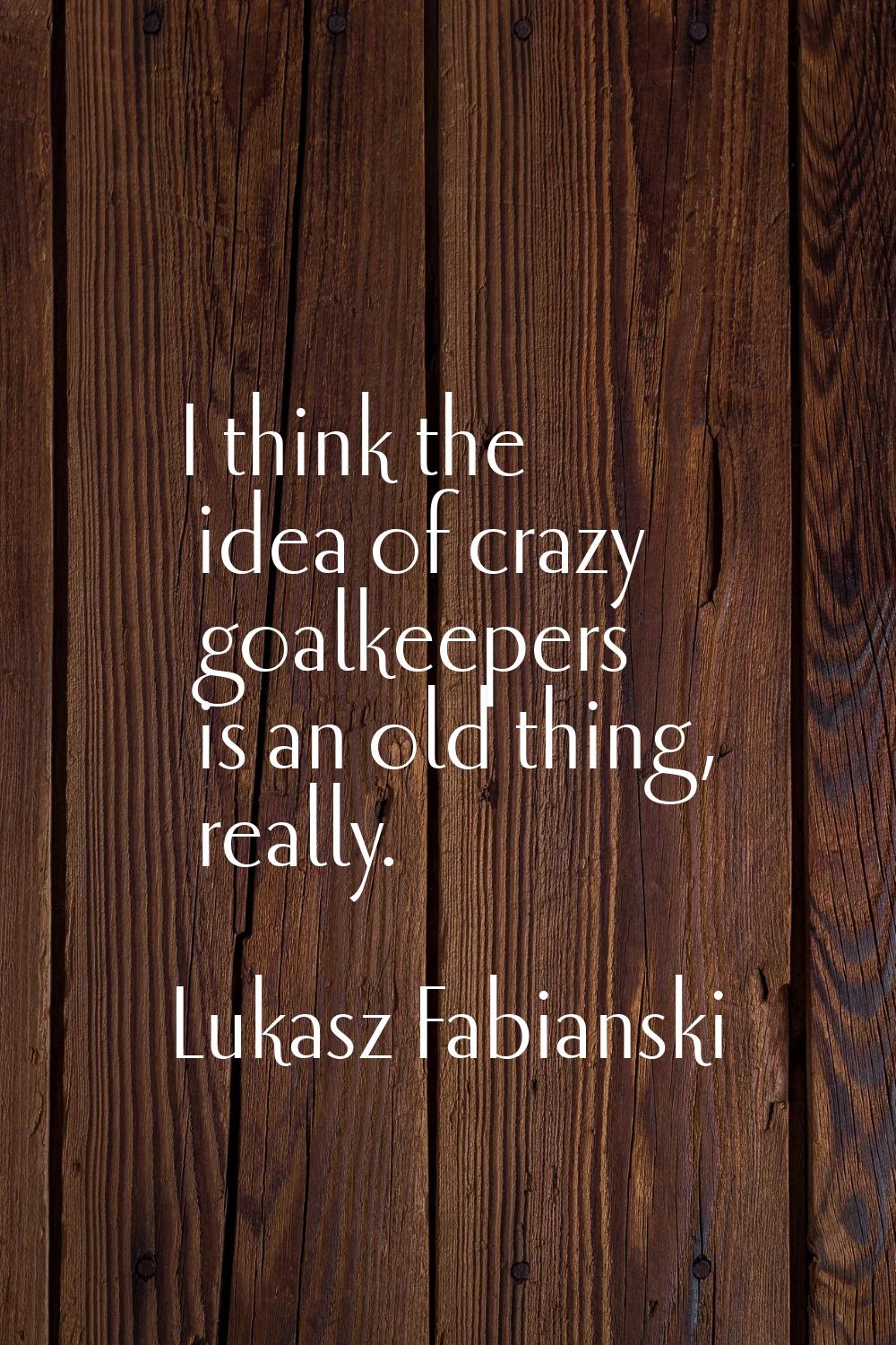 I think the idea of crazy goalkeepers is an old thing, really.