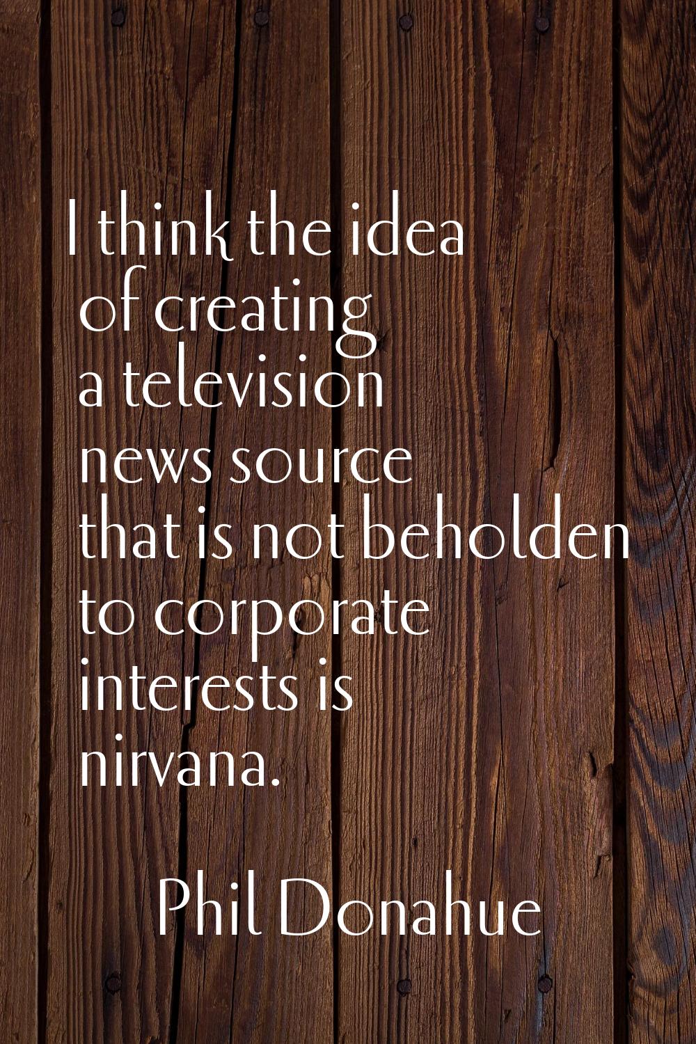 I think the idea of creating a television news source that is not beholden to corporate interests i