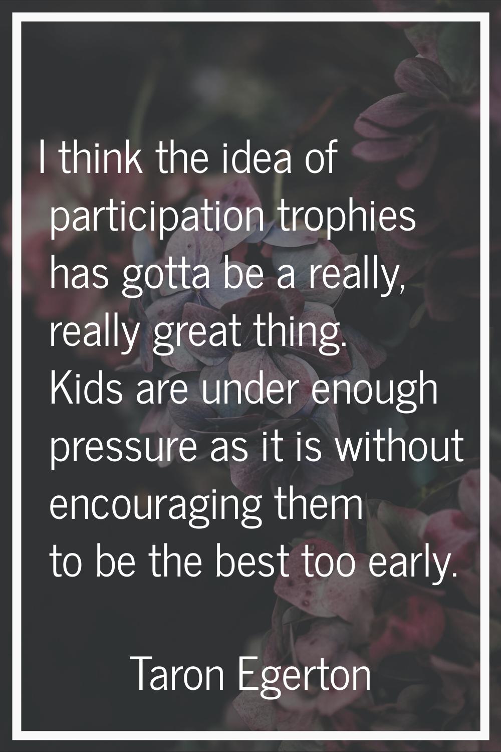 I think the idea of participation trophies has gotta be a really, really great thing. Kids are unde