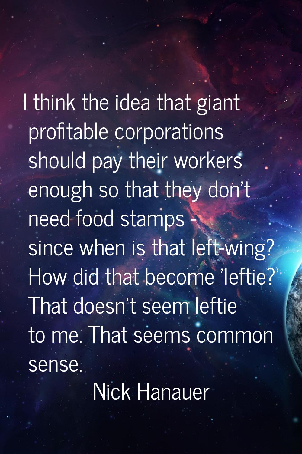 I think the idea that giant profitable corporations should pay their workers enough so that they do