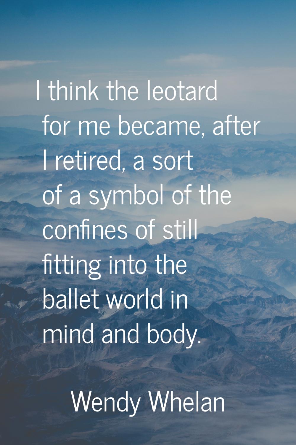 I think the leotard for me became, after I retired, a sort of a symbol of the confines of still fit