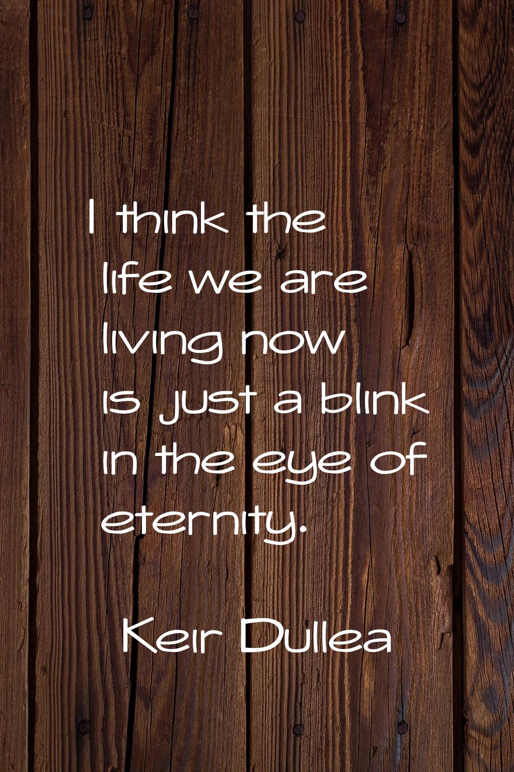 I think the life we are living now is just a blink in the eye of eternity.