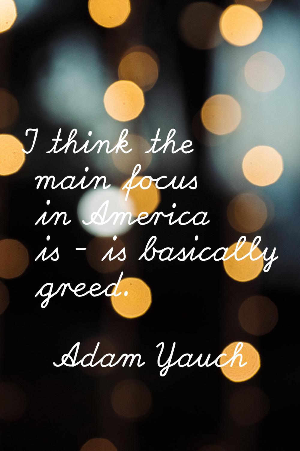 I think the main focus in America is - is basically greed.
