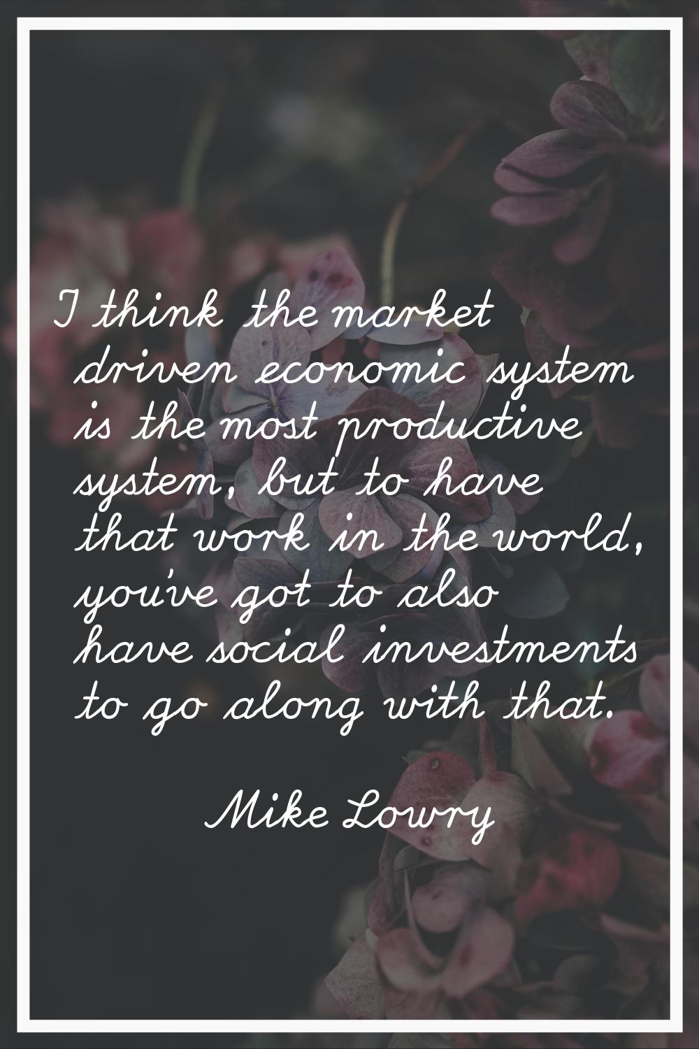 I think the market driven economic system is the most productive system, but to have that work in t