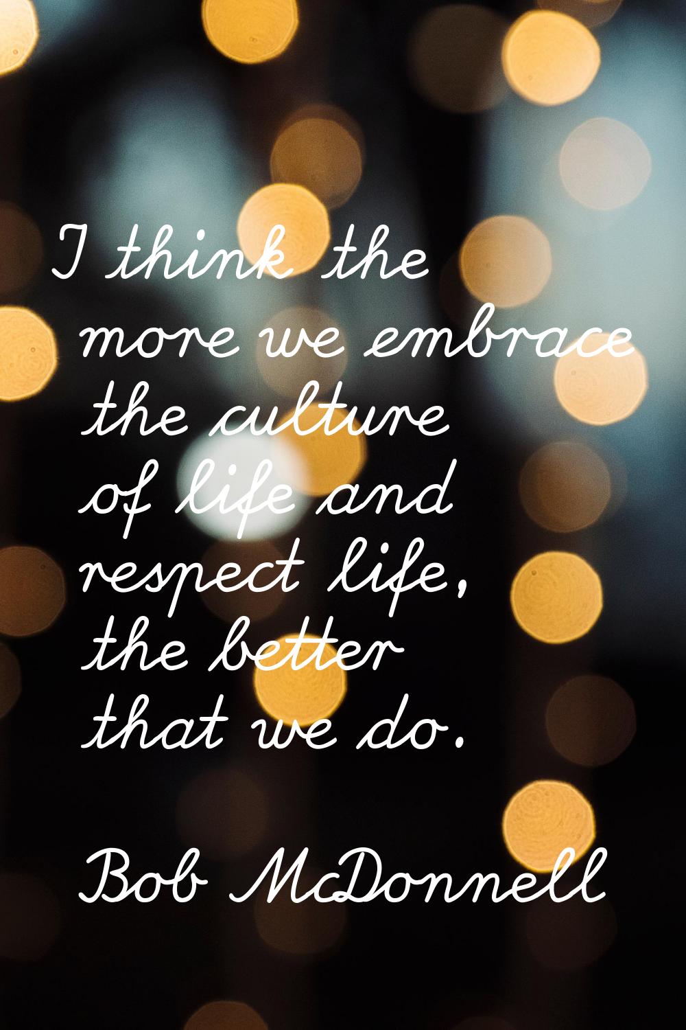 I think the more we embrace the culture of life and respect life, the better that we do.