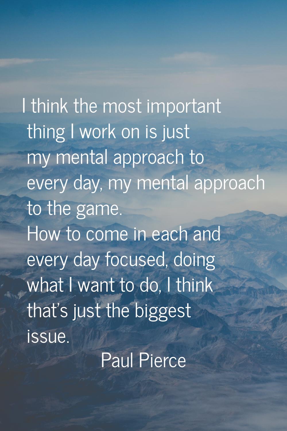 I think the most important thing I work on is just my mental approach to every day, my mental appro