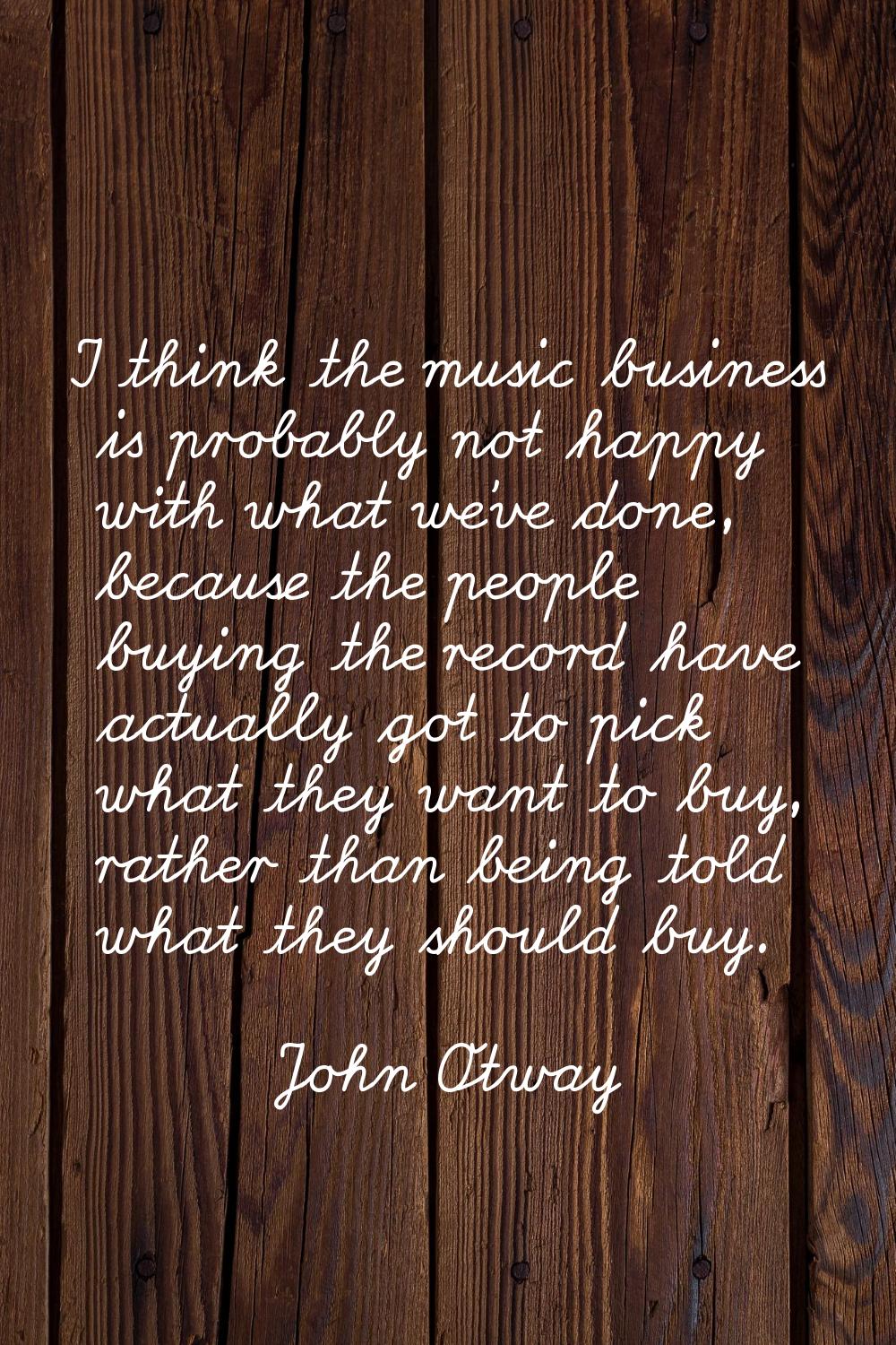 I think the music business is probably not happy with what we've done, because the people buying th
