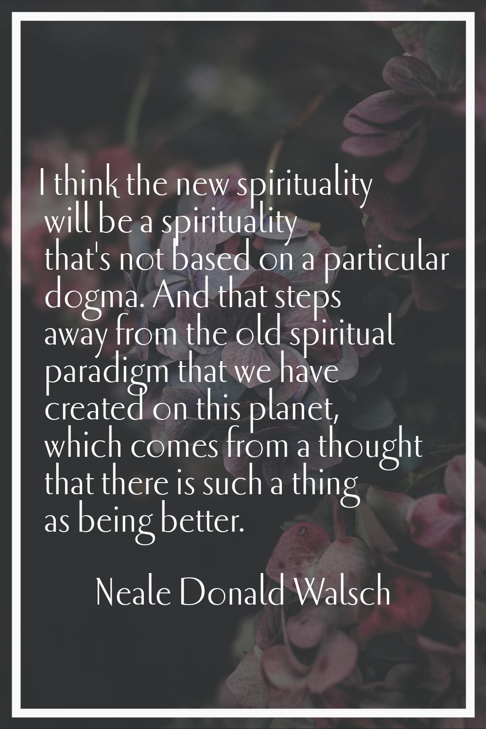 I think the new spirituality will be a spirituality that's not based on a particular dogma. And tha