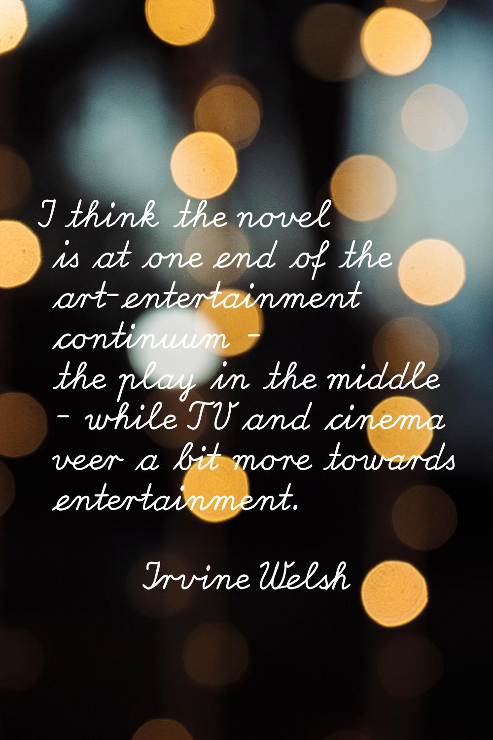 I think the novel is at one end of the art-entertainment continuum - the play in the middle - while