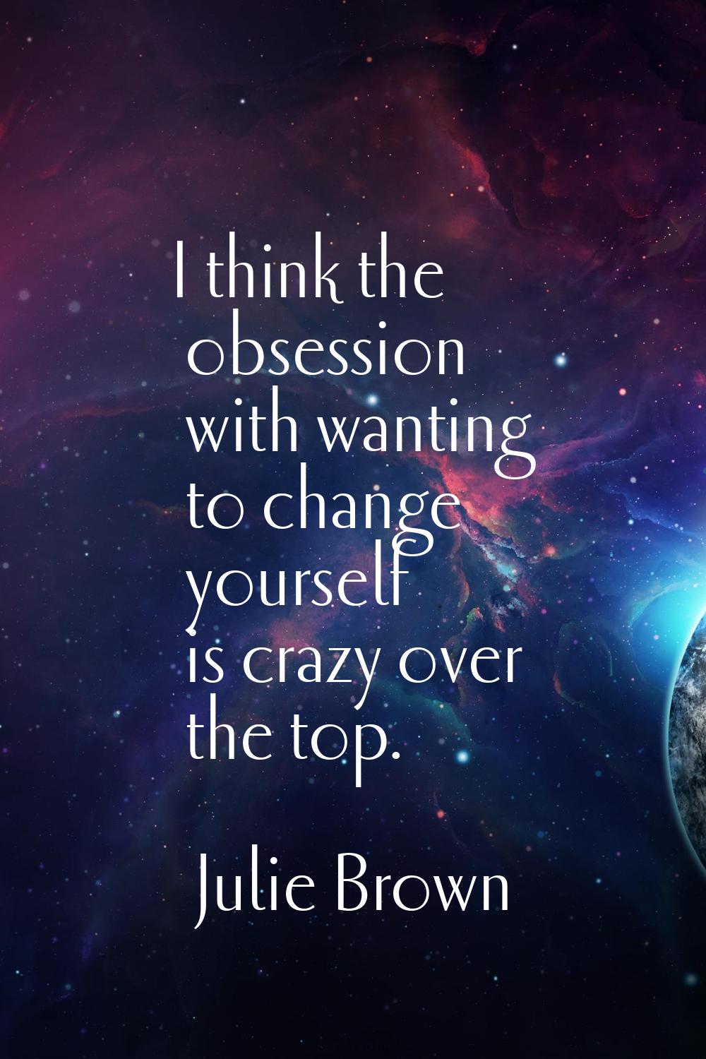 I think the obsession with wanting to change yourself is crazy over the top.